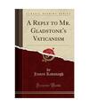 A Reply to Mr. Gladstone's Vaticanism (Classic Reprint), James Kavanagh