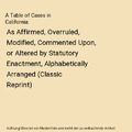A Table of Cases in California: As Affirmed, Overruled, Modified, Commented Upon