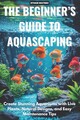 The Beginner 's Guide to Aquascaping: Create Stunning Aquariums with Live Plants
